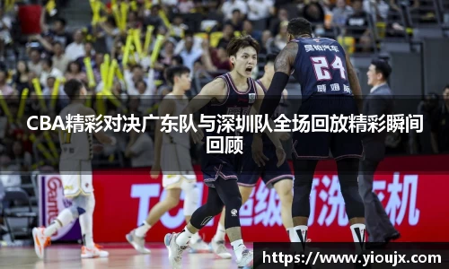 CBA精彩对决广东队与深圳队全场回放精彩瞬间回顾